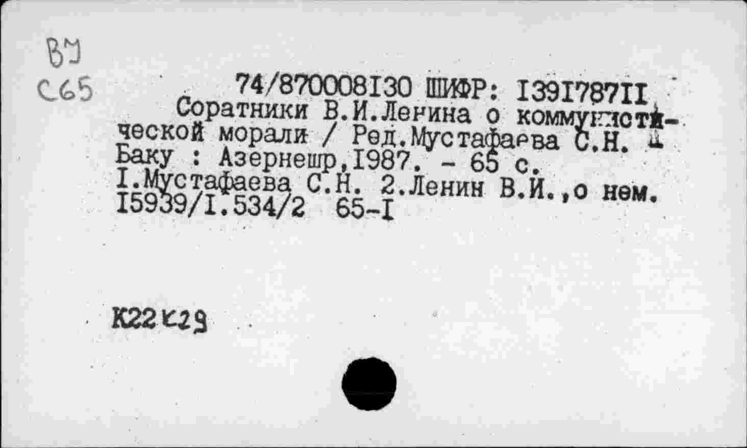 ﻿№
СС5 л 74/870008130 ШИФР: 139178711 ‘
Соратники В.И.Ленина о коммунлстй-ческой морали / Ред. Мустафаева С.Н й-Ьаку : Азернешр,1987. - 65 с.
Ж!Шс1и-Ленин в-и-°ввм-
К221^3